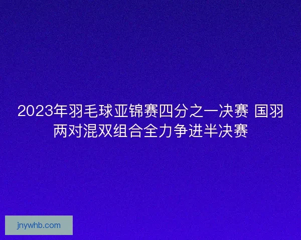 2023年羽毛球亚锦赛四分之一决赛 国羽两对混双组合全力争进半决赛