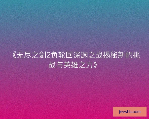 《无尽之剑2负轮回深渊之战揭秘新的挑战与英雄之力》