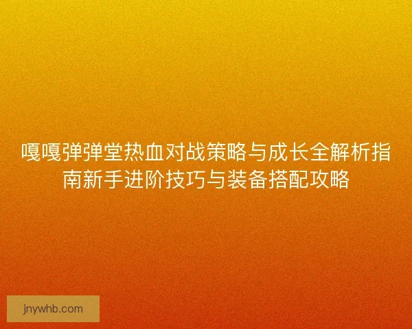 嘎嘎弹弹堂热血对战策略与成长全解析指南新手进阶技巧与装备搭配攻略