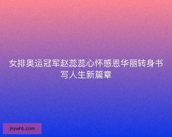 女排奥运冠军赵蕊蕊心怀感恩华丽转身书写人生新篇章