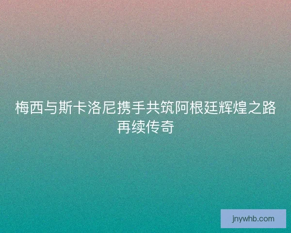 梅西与斯卡洛尼携手共筑阿根廷辉煌之路再续传奇