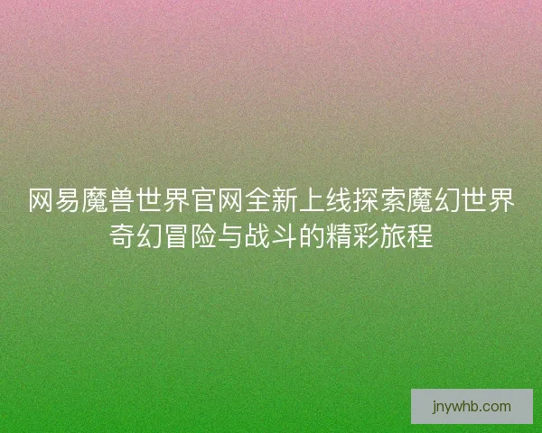 网易魔兽世界官网全新上线探索魔幻世界奇幻冒险与战斗的精彩旅程