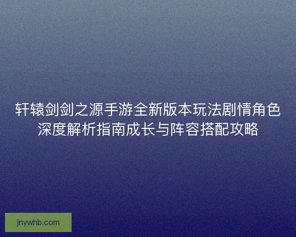 轩辕剑剑之源手游全新版本玩法剧情角色深度解析指南成长与阵容搭配攻略