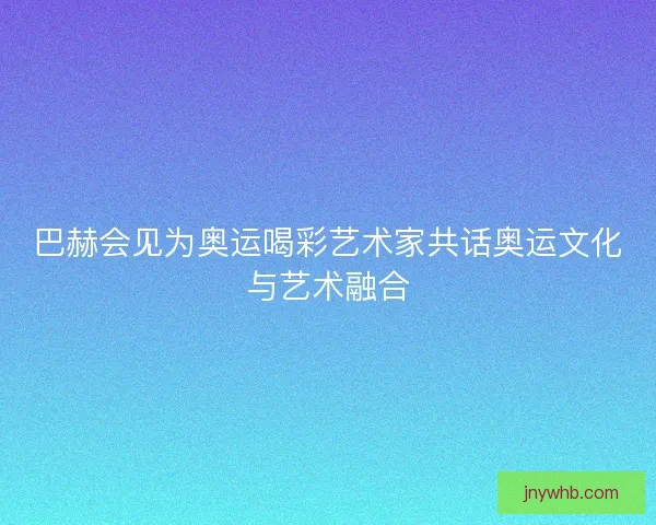 巴赫会见为奥运喝彩艺术家共话奥运文化与艺术融合