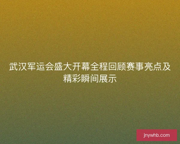 武汉军运会盛大开幕全程回顾赛事亮点及精彩瞬间展示