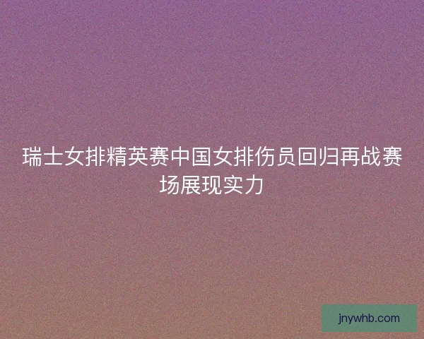 瑞士女排精英赛中国女排伤员回归再战赛场展现实力