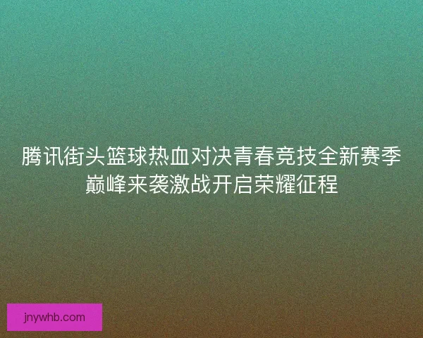 腾讯街头篮球热血对决青春竞技全新赛季巅峰来袭激战开启荣耀征程