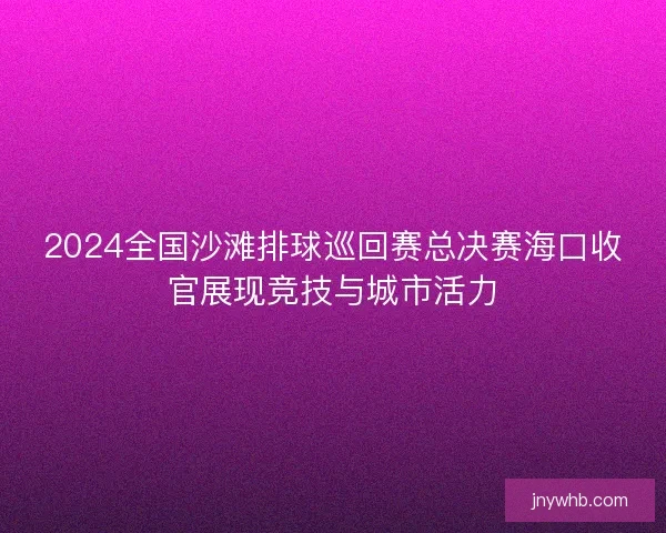 2024全国沙滩排球巡回赛总决赛海口收官展现竞技与城市活力