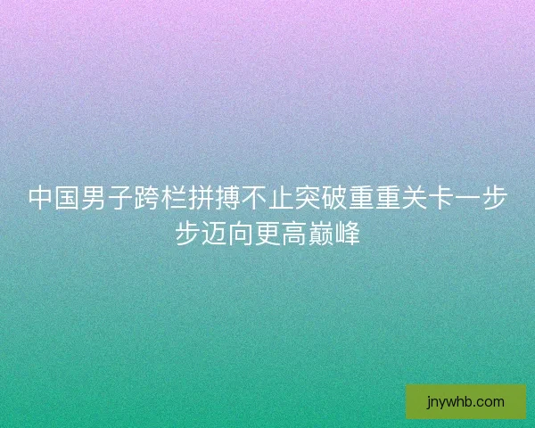 中国男子跨栏拼搏不止突破重重关卡一步步迈向更高巅峰