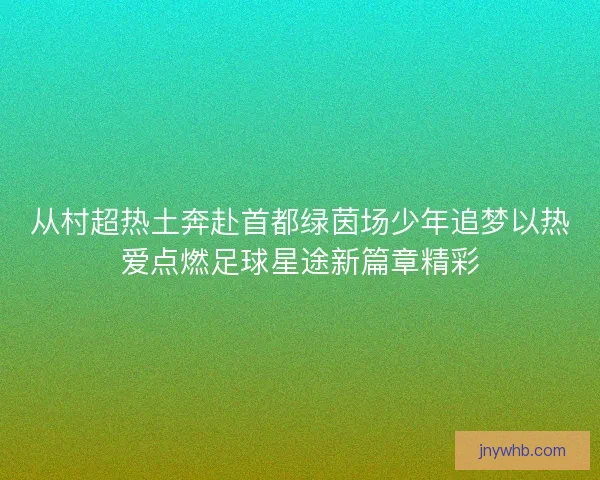 从村超热土奔赴首都绿茵场少年追梦以热爱点燃足球星途新篇章精彩