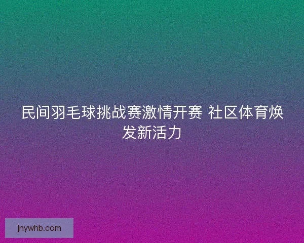 民间羽毛球挑战赛激情开赛 社区体育焕发新活力