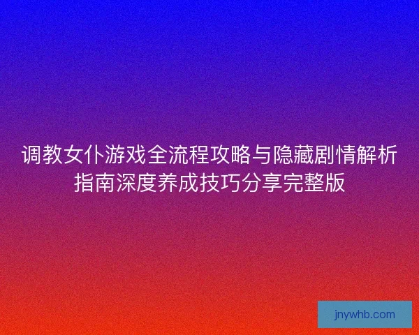 调教女仆游戏全流程攻略与隐藏剧情解析指南深度养成技巧分享完整版