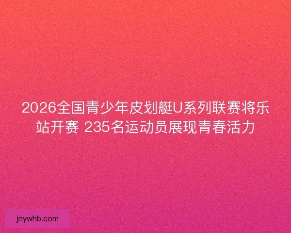 2026全国青少年皮划艇U系列联赛将乐站开赛 235名运动员展现青春活力