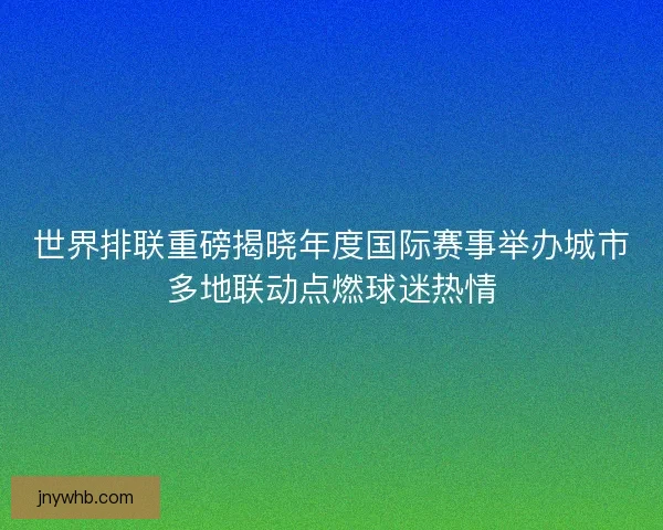 世界排联重磅揭晓年度国际赛事举办城市多地联动点燃球迷热情