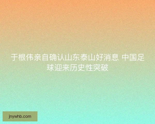 于根伟亲自确认山东泰山好消息 中国足球迎来历史性突破