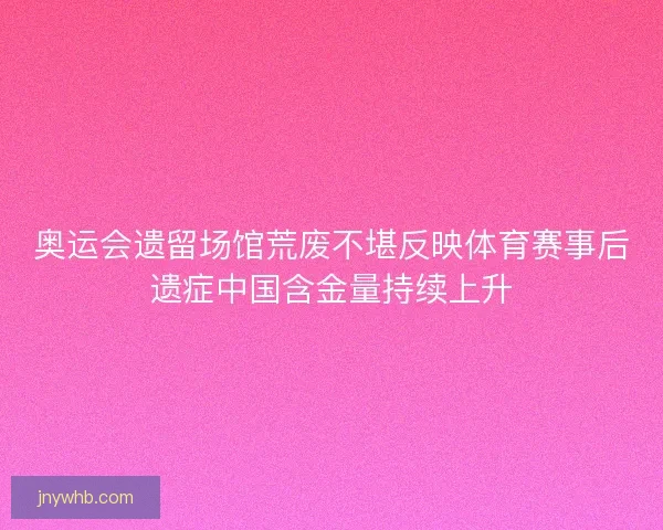 奥运会遗留场馆荒废不堪反映体育赛事后遗症中国含金量持续上升