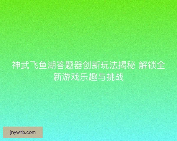 神武飞鱼湖答题器创新玩法揭秘 解锁全新游戏乐趣与挑战