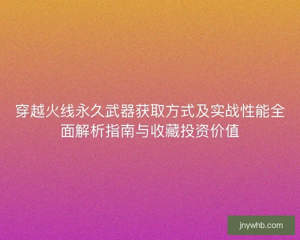 穿越火线永久武器获取方式及实战性能全面解析指南与收藏投资价值