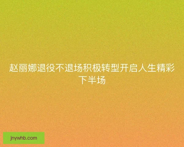 赵丽娜退役不退场积极转型开启人生精彩下半场 赵丽娜退役不退场积极转型开启人生精彩下半场