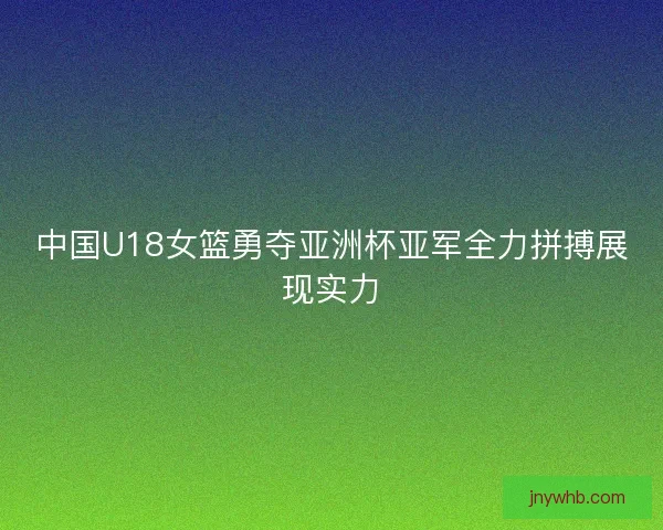 中国U18女篮勇夺亚洲杯亚军全力拼搏展现实力 中国U18女篮勇夺亚洲杯亚军全力拼搏展现实力