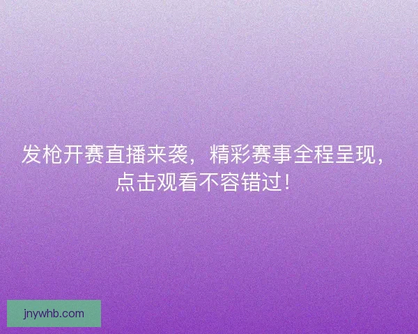 发枪开赛直播来袭，精彩赛事全程呈现，点击观看不容错过！