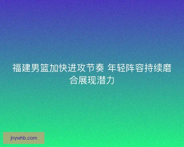 福建男篮加快进攻节奏 年轻阵容持续磨合展现潜力 福建男篮加快进攻节奏 年轻阵容持续磨合展现潜力