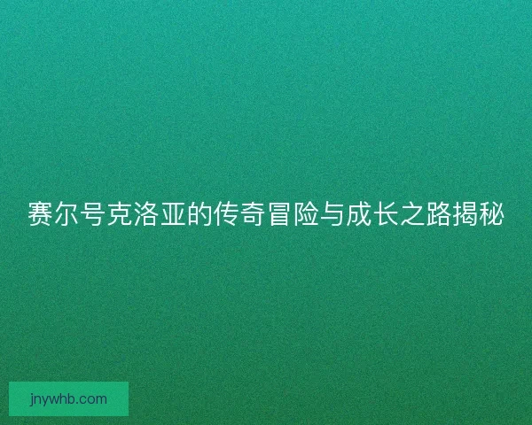 赛尔号克洛亚的传奇冒险与成长之路揭秘 赛尔号克洛亚的传奇冒险与成长之路揭秘