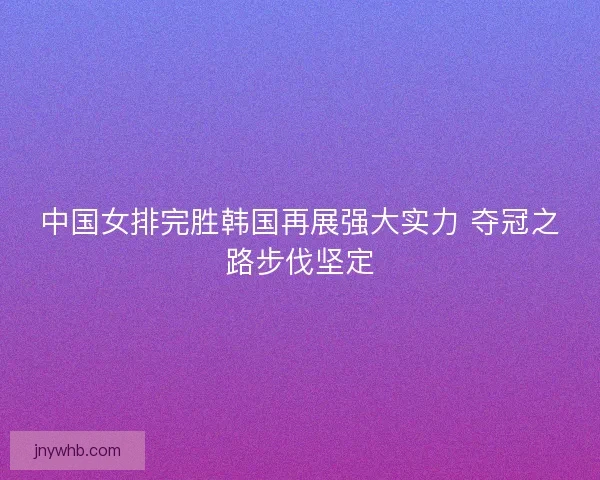 中国女排完胜韩国再展强大实力 夺冠之路步伐坚定