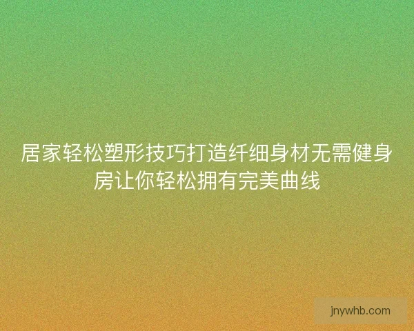 居家轻松塑形技巧打造纤细身材无需健身房让你轻松拥有完美曲线 居家轻松塑形技巧打造纤细身材无需健身房让你轻松拥有完美曲线
