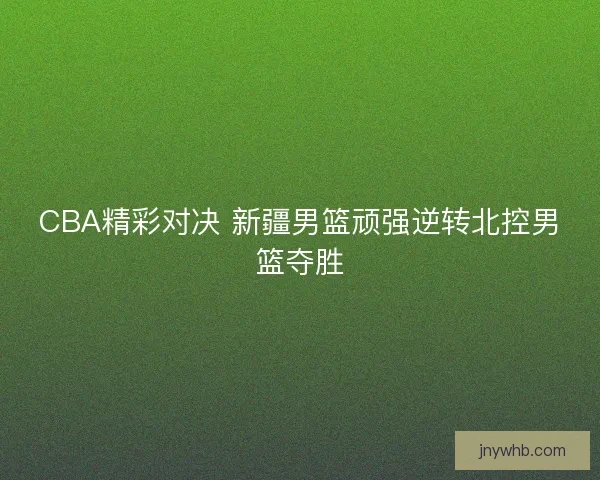 CBA精彩对决 新疆男篮顽强逆转北控男篮夺胜