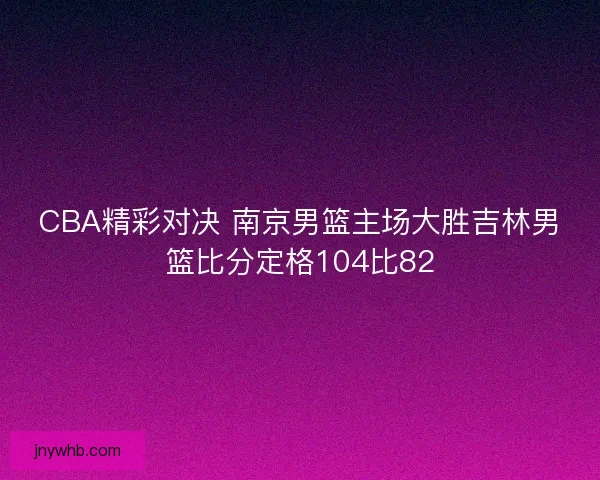 CBA精彩对决 南京男篮主场大胜吉林男篮比分定格104比82 CBA精彩对决 南京男篮主场大胜吉林男篮比分定格104比82